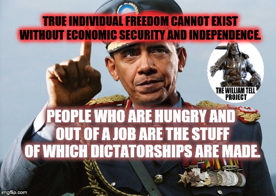 Dictator Obama | TRUE INDIVIDUAL FREEDOM CANNOT EXIST WITHOUT ECONOMIC SECURITY AND INDEPENDENCE. PEOPLE WHO ARE HUNGRY AND OUT OF A JOB ARE THE STUFF OF WHICH DICTATORSHIPS ARE MADE. | image tagged in dictator obama | made w/ Imgflip meme maker