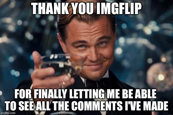 Leonardo Dicaprio Cheers | THANK YOU IMGFLIP; FOR FINALLY LETTING ME BE ABLE TO SEE ALL THE COMMENTS I'VE MADE | image tagged in memes,leonardo dicaprio cheers | made w/ Imgflip meme maker