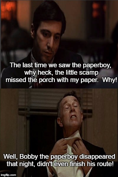 Read all about it, paperboy's crumpled bike found on Corleone Blvd. | The last time we saw the paperboy, why heck, the little scamp missed the porch with my paper.  Why! Well, Bobby the paperboy disappeared that night, didn't even finish his route! | image tagged in memes,funny,paxxx | made w/ Imgflip meme maker