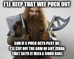 Goalie1 | I'LL KEEP THAT WEE PUCK OUT; AND IF A PUCK GETS PAST ME I'LL CUT OFF THE ARM OF ANY ZEBRA THAT SAYS IT WAS A GOOD GOAL | image tagged in goalie1 | made w/ Imgflip meme maker