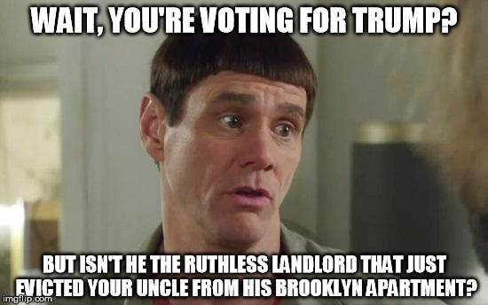 Dumber than Trump | WAIT, YOU'RE VOTING FOR TRUMP? BUT ISN'T HE THE RUTHLESS LANDLORD THAT JUST EVICTED YOUR UNCLE FROM HIS BROOKLYN APARTMENT? | image tagged in election 2016 | made w/ Imgflip meme maker