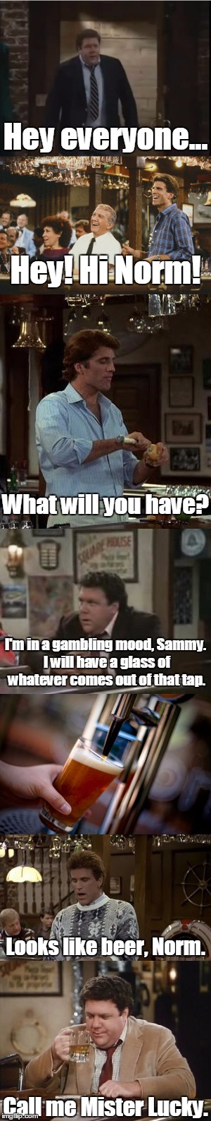 Cheers | Hey everyone... Hey! Hi Norm! What will you have? I'm in a gambling mood, Sammy. I will have a glass of whatever comes out of that tap. Looks like beer, Norm. Call me Mister Lucky. | image tagged in cheers,norm,joke,funny,nostalgia | made w/ Imgflip meme maker