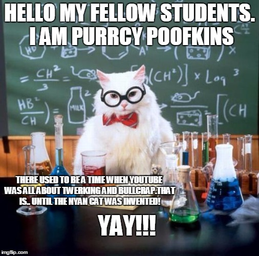 Chemistry Cat | HELLO MY FELLOW STUDENTS. I AM PURRCY POOFKINS; THERE USED TO BE A TIME WHEN YOUTUBE WAS ALL ABOUT TWERKING AND BULLCRAP.THAT IS.. UNTIL THE NYAN CAT WAS INVENTED! YAY!!! | image tagged in memes,chemistry cat | made w/ Imgflip meme maker