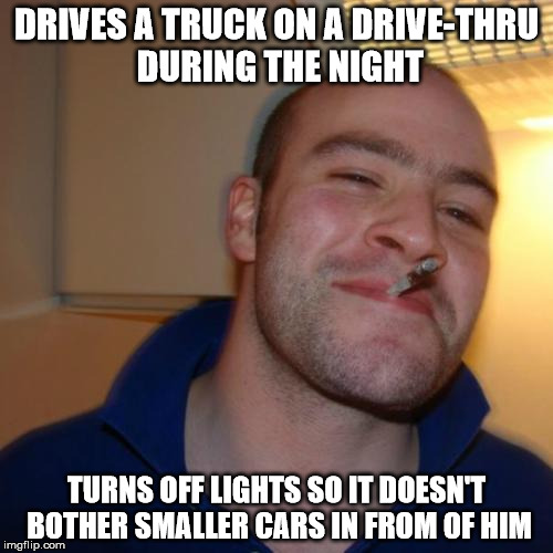 Good Guy Greg Meme | DRIVES A TRUCK ON A DRIVE-THRU DURING THE NIGHT; TURNS OFF LIGHTS SO IT DOESN'T BOTHER SMALLER CARS IN FROM OF HIM | image tagged in memes,good guy greg,AdviceAnimals | made w/ Imgflip meme maker