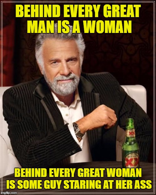 The Most Interesting Man In The World | BEHIND EVERY GREAT MAN IS A WOMAN; BEHIND EVERY GREAT WOMAN IS SOME GUY STARING AT HER ASS | image tagged in memes,the most interesting man in the world | made w/ Imgflip meme maker