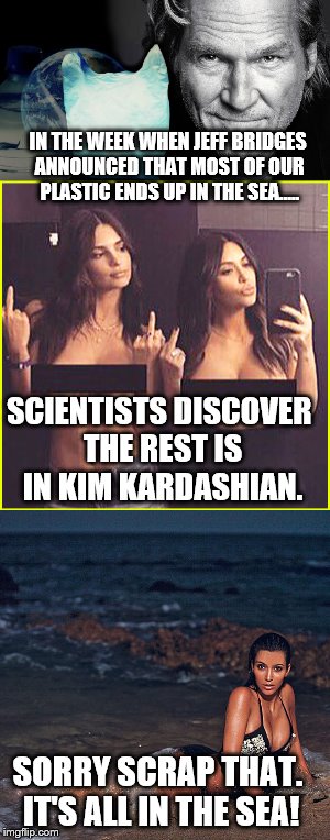 Just when you thought it was safe to go back in the sea. |  IN THE WEEK WHEN JEFF BRIDGES ANNOUNCED THAT MOST OF OUR PLASTIC ENDS UP IN THE SEA..... SCIENTISTS DISCOVER THE REST IS IN KIM KARDASHIAN. SORRY SCRAP THAT. IT'S ALL IN THE SEA! | image tagged in funny memes,kim kardashian,environment,celebs,funny,image | made w/ Imgflip meme maker