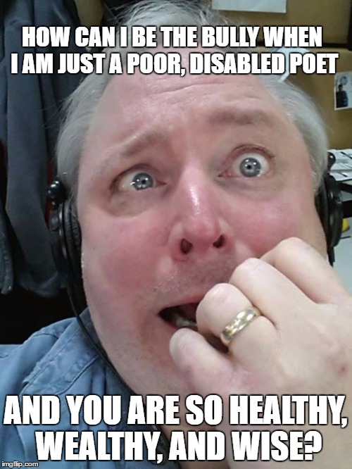 A LITTLE ROLE REVERSAL | HOW CAN I BE THE BULLY WHEN I AM JUST A POOR, DISABLED POET AND YOU ARE SO HEALTHY, WEALTHY, AND WISE? | image tagged in paranoid fear guy,school,bully | made w/ Imgflip meme maker