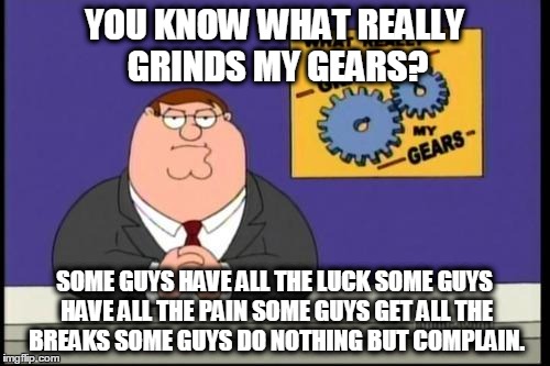You know what really grinds my gears? | YOU KNOW WHAT REALLY GRINDS MY GEARS? SOME GUYS HAVE ALL THE LUCK
SOME GUYS HAVE ALL THE PAIN
SOME GUYS GET ALL THE BREAKS
SOME GUYS DO NOTHING BUT COMPLAIN. | image tagged in you know what really grinds my gears | made w/ Imgflip meme maker