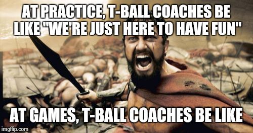 Sparta Leonidas | AT PRACTICE, T-BALL COACHES BE LIKE "WE'RE JUST HERE TO HAVE FUN"; AT GAMES, T-BALL COACHES BE LIKE | image tagged in memes,sparta leonidas | made w/ Imgflip meme maker