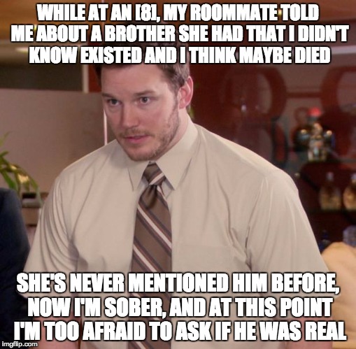 Afraid To Ask Andy | WHILE AT AN [8], MY ROOMMATE TOLD ME ABOUT A BROTHER SHE HAD THAT I DIDN'T KNOW EXISTED AND I THINK MAYBE DIED; SHE'S NEVER MENTIONED HIM BEFORE, NOW I'M SOBER, AND AT THIS POINT I'M TOO AFRAID TO ASK IF HE WAS REAL | image tagged in memes,afraid to ask andy | made w/ Imgflip meme maker