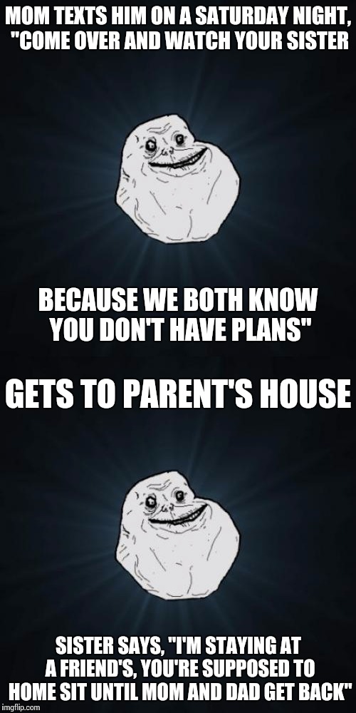Double dose of loneliness | MOM TEXTS HIM ON A SATURDAY NIGHT, "COME OVER AND WATCH YOUR SISTER; BECAUSE WE BOTH KNOW YOU DON'T HAVE PLANS"; GETS TO PARENT'S HOUSE; SISTER SAYS, "I'M STAYING AT A FRIEND'S, YOU'RE SUPPOSED TO HOME SIT UNTIL MOM AND DAD GET BACK" | image tagged in memes,forever alone | made w/ Imgflip meme maker