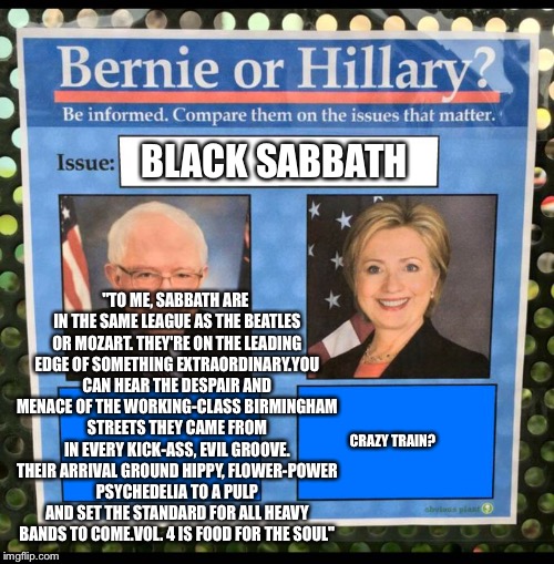 Bernie or Hillary? | BLACK SABBATH; "TO ME, SABBATH ARE IN THE SAME LEAGUE AS THE BEATLES OR MOZART. THEY'RE ON THE LEADING EDGE OF SOMETHING EXTRAORDINARY.YOU CAN HEAR THE DESPAIR AND MENACE OF THE WORKING-CLASS BIRMINGHAM STREETS THEY CAME FROM IN EVERY KICK-ASS, EVIL GROOVE. THEIR ARRIVAL GROUND HIPPY, FLOWER-POWER PSYCHEDELIA TO A PULP AND SET THE STANDARD FOR ALL HEAVY BANDS TO COME.VOL. 4 IS FOOD FOR THE SOUL"; CRAZY TRAIN? | image tagged in bernie or hillary | made w/ Imgflip meme maker