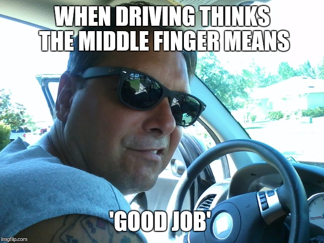 Bad driver | WHEN DRIVING THINKS THE MIDDLE FINGER MEANS; 'GOOD JOB' | image tagged in overly manly man | made w/ Imgflip meme maker