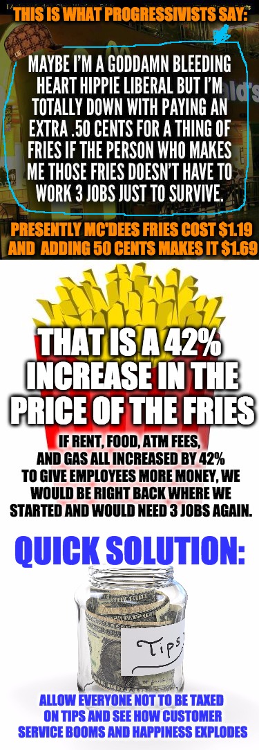 no inflation, pay with happiness | THIS IS WHAT PROGRESSIVISTS SAY:; PRESENTLY MC'DEES FRIES COST $1.19 AND 
ADDING 50 CENTS MAKES IT $1.69; THAT IS A 42% INCREASE IN THE PRICE OF THE FRIES; IF RENT, FOOD, ATM FEES, AND GAS ALL INCREASED BY 42% TO GIVE EMPLOYEES MORE MONEY, WE WOULD BE RIGHT BACK WHERE WE STARTED AND WOULD NEED 3 JOBS AGAIN. QUICK SOLUTION:; ALLOW EVERYONE NOT TO BE TAXED ON TIPS AND SEE HOW CUSTOMER SERVICE BOOMS AND HAPPINESS EXPLODES | image tagged in inflation,happy,customer service,tips | made w/ Imgflip meme maker