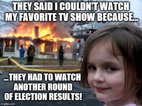 Disaster Girl: No more election results her way | THEY SAID I COULDN'T WATCH MY FAVORITE TV SHOW BECAUSE... ...THEY HAD TO WATCH ANOTHER ROUND OF ELECTION RESULTS! | image tagged in memes,disaster girl,election 2016,favorite,tv show,breaking news | made w/ Imgflip meme maker