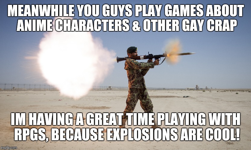 MEANWHILE YOU GUYS PLAY GAMES ABOUT ANIME CHARACTERS & OTHER GAY CRAP IM HAVING A GREAT TIME PLAYING WITH RPGS, BECAUSE EXPLOSIONS ARE COOL! | made w/ Imgflip meme maker