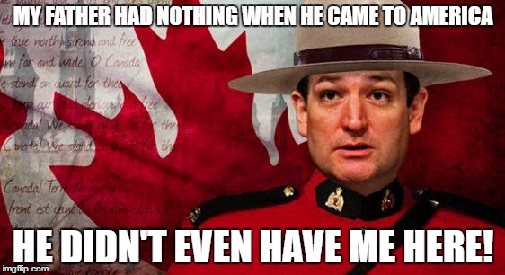 Ted Cruz Mountie | MY FATHER HAD NOTHING WHEN HE CAME TO AMERICA; HE DIDN'T EVEN HAVE ME HERE! | image tagged in ted cruz mountie | made w/ Imgflip meme maker