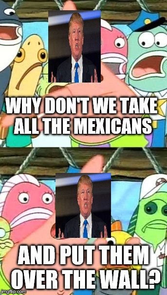Put It Somewhere Else Patrick Meme | WHY DON'T WE TAKE ALL THE MEXICANS; AND PUT THEM OVER THE WALL? | image tagged in memes,put it somewhere else patrick | made w/ Imgflip meme maker