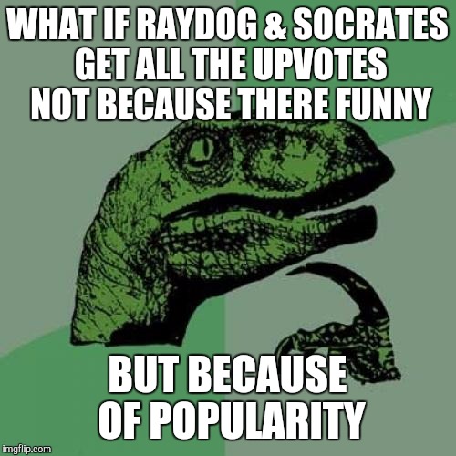 Anyone considered this before? | WHAT IF RAYDOG & SOCRATES GET ALL THE UPVOTES NOT BECAUSE THERE FUNNY; BUT BECAUSE OF POPULARITY | image tagged in memes,philosoraptor | made w/ Imgflip meme maker