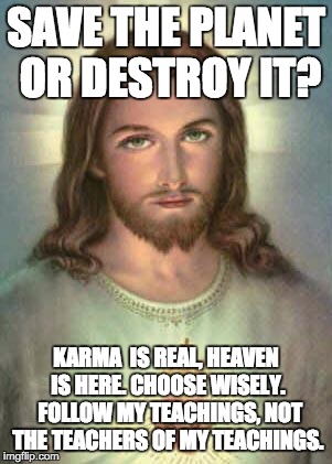 KARMA JESUS | SAVE THE PLANET OR DESTROY IT? KARMA  IS REAL, HEAVEN IS HERE. CHOOSE WISELY.  FOLLOW MY TEACHINGS, NOT THE TEACHERS OF MY TEACHINGS. | image tagged in serious jesus | made w/ Imgflip meme maker