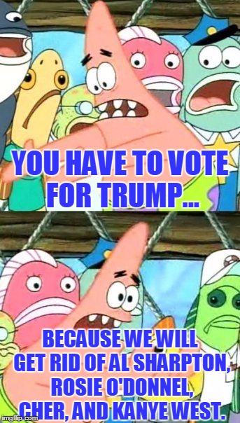 Think about it... | YOU HAVE TO VOTE FOR TRUMP... BECAUSE WE WILL GET RID OF AL SHARPTON, ROSIE O'DONNEL, CHER, AND KANYE WEST. | image tagged in memes,put it somewhere else patrick,donald trump,trump,al sharpton | made w/ Imgflip meme maker