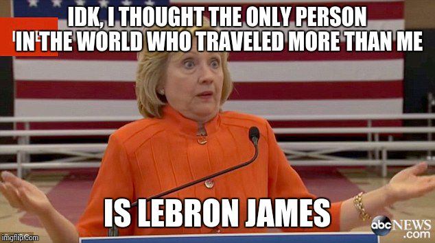 Hillary Clinton Fail | IDK, I THOUGHT THE ONLY PERSON IN THE WORLD WHO TRAVELED MORE THAN ME; IS LEBRON JAMES | image tagged in hillary clinton fail,hillary,lebron | made w/ Imgflip meme maker