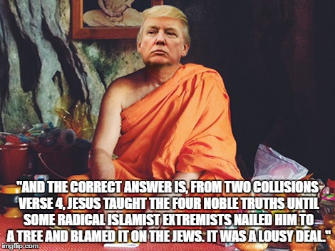 Spiritual Wisdom from the Donald | "AND THE CORRECT ANSWER IS, FROM TWO COLLISIONS VERSE 4, JESUS TAUGHT THE FOUR NOBLE TRUTHS UNTIL SOME RADICAL ISLAMIST EXTREMISTS NAILED HIM TO A TREE AND BLAMED IT ON THE JEWS. IT WAS A LOUSY DEAL." | image tagged in donald trump,jesus | made w/ Imgflip meme maker