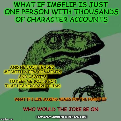 Stoned Philosoraptor | WHAT IF IMGFLIP IS JUST ONE PERSON WITH THOUSANDS OF CHARACTER ACCOUNTS; AND HE JUST TEASES ME WITH A FEW COMMENTS AND UPVOTES TO KEEP ME GOING FOR THAT LEADERBOARD THING; WHAT IF I LIKE MAKING MEMES FOR THE FUN OF IT; WHO WOULD THE JOKE BE ON; HOW MANY COMMENT BOXES CAN I USE | image tagged in memes,philosoraptor,rabbit hole,stoned | made w/ Imgflip meme maker