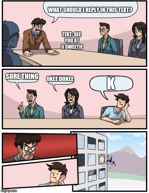 Boardroom Meeting Suggestion Meme | WHAT SHOULD I REPLY IN THIS TEXT? SURE THING OKEE DOKEE K TEXT: SEE YOU AT 5 SWEETIE | image tagged in memes,boardroom meeting suggestion | made w/ Imgflip meme maker