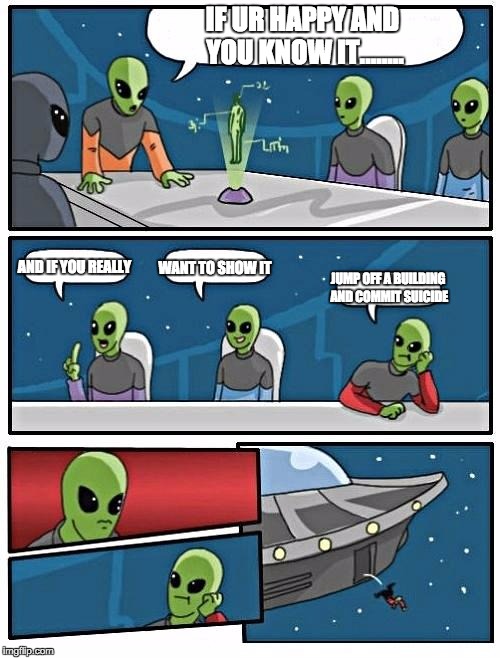 Alien Meeting Suggestion |  IF UR HAPPY AND YOU KNOW IT........ AND IF YOU REALLY; WANT TO SHOW IT; JUMP OFF A BUILDING AND COMMIT SUICIDE | image tagged in memes,alien meeting suggestion | made w/ Imgflip meme maker
