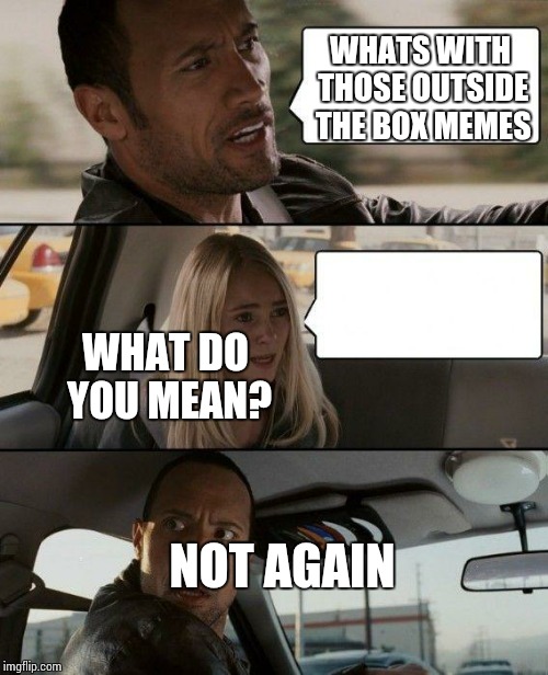 Since someone did this.. | WHATS WITH THOSE OUTSIDE THE BOX MEMES; WHAT DO YOU MEAN? NOT AGAIN | image tagged in memes,the rock driving | made w/ Imgflip meme maker
