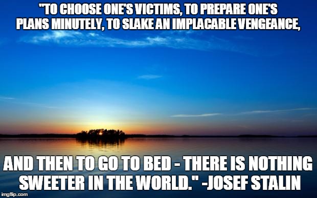 Inspirational Quote | "TO CHOOSE ONE'S VICTIMS, TO PREPARE ONE'S PLANS MINUTELY, TO SLAKE AN IMPLACABLE VENGEANCE, AND THEN TO GO TO BED - THERE IS NOTHING SWEETER IN THE WORLD." -JOSEF STALIN | image tagged in inspirational quote | made w/ Imgflip meme maker