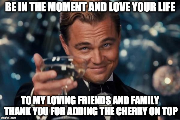 Leonardo Dicaprio Cheers | BE IN THE MOMENT AND LOVE YOUR LIFE; TO MY LOVING FRIENDS AND FAMILY THANK YOU FOR ADDING THE CHERRY ON TOP | image tagged in memes,leonardo dicaprio cheers | made w/ Imgflip meme maker