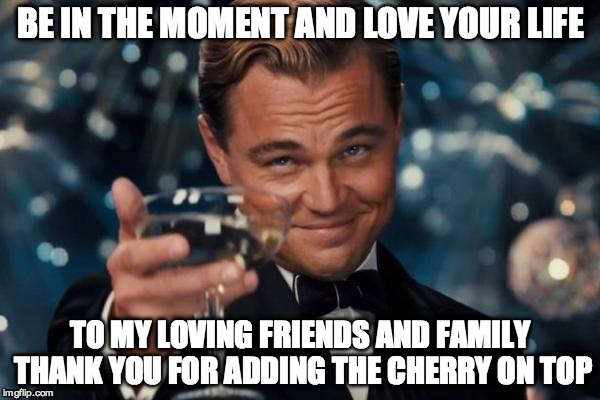 Leonardo Dicaprio Cheers Meme | BE IN THE MOMENT AND LOVE YOUR LIFE; TO MY LOVING FRIENDS AND FAMILY THANK YOU FOR ADDING THE CHERRY ON TOP | image tagged in memes,leonardo dicaprio cheers | made w/ Imgflip meme maker