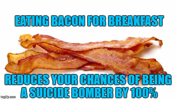 Bacon | EATING BACON FOR BREAKFAST; REDUCES YOUR CHANCES OF BEING A SUICIDE BOMBER BY 100% | image tagged in memes | made w/ Imgflip meme maker