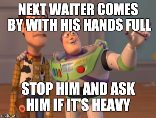 X, X Everywhere Meme | NEXT WAITER COMES BY WITH HIS HANDS FULL STOP HIM AND ASK HIM IF IT'S HEAVY | image tagged in memes,x x everywhere | made w/ Imgflip meme maker