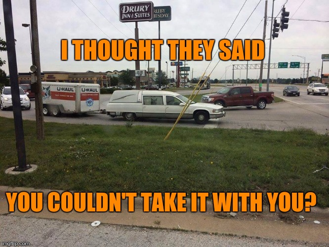 Take it with you | I THOUGHT THEY SAID; YOU COULDN'T TAKE IT WITH YOU? | image tagged in take it with you | made w/ Imgflip meme maker