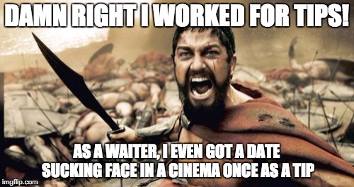 DAMN RIGHT I WORKED FOR TIPS! AS A WAITER, I EVEN GOT A DATE SUCKING FACE IN A CINEMA ONCE AS A TIP | image tagged in memes,sparta leonidas | made w/ Imgflip meme maker