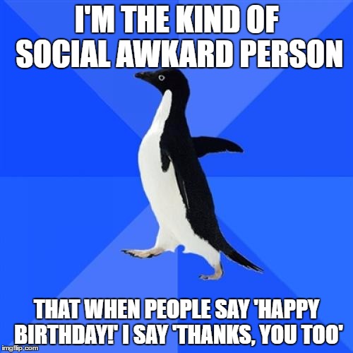 Socially awkard | I'M THE KIND OF SOCIAL AWKARD PERSON; THAT WHEN PEOPLE SAY 'HAPPY BIRTHDAY!' I SAY 'THANKS, YOU TOO' | image tagged in memes,socially awkward penguin | made w/ Imgflip meme maker