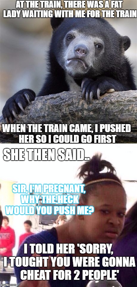 Awkward story at the train, That was awkward | AT THE TRAIN, THERE WAS A FAT LADY WAITING WITH ME FOR THE TRAIN; WHEN THE TRAIN CAME, I PUSHED HER SO I COULD GO FIRST; SHE THEN SAID.. SIR, I'M PREGNANT, WHY THE HECK WOULD YOU PUSH ME? I TOLD HER 'SORRY, I TOUGHT YOU WERE GONNA CHEAT FOR 2 PEOPLE' | image tagged in confession bear,black girl wat,pregnant,train | made w/ Imgflip meme maker