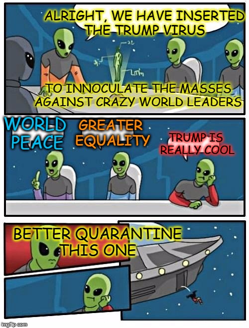 Alien Meeting Suggestion | ALRIGHT, WE HAVE INSERTED THE TRUMP VIRUS; TO INNOCULATE THE MASSES AGAINST CRAZY WORLD LEADERS; GREATER EQUALITY; WORLD PEACE; TRUMP IS REALLY COOL; BETTER QUARANTINE THIS ONE | image tagged in memes,alien meeting suggestion | made w/ Imgflip meme maker