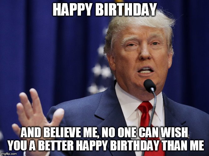 HAPPY BIRTHDAY; AND BELIEVE ME, NO ONE CAN WISH YOU A BETTER HAPPY BIRTHDAY THAN ME | image tagged in donald trump | made w/ Imgflip meme maker