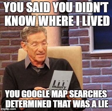 Online stalker | YOU SAID YOU DIDN'T KNOW WHERE I LIVED; YOU GOOGLE MAP SEARCHES DETERMINED THAT WAS A LIE | image tagged in memes,maury lie detector,stalker,stalking,google search | made w/ Imgflip meme maker
