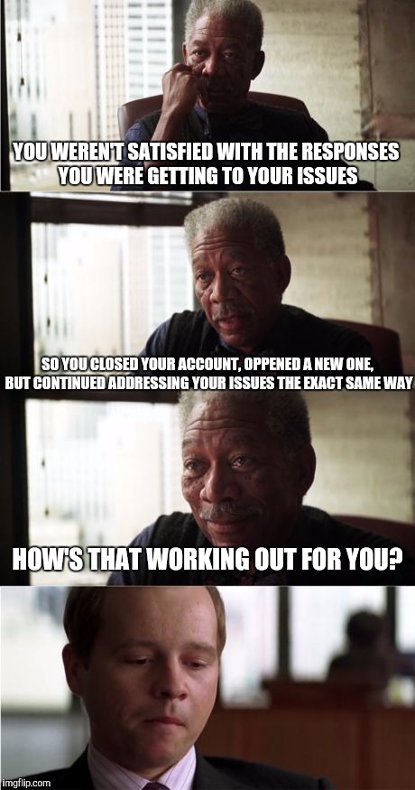 Morgan Freeman Good Luck Meme | YOU WEREN'T SATISFIED WITH THE RESPONSES YOU WERE GETTING TO YOUR ISSUES; SO YOU CLOSED YOUR ACCOUNT, OPPENED A NEW ONE, BUT CONTINUED ADDRESSING YOUR ISSUES THE EXACT SAME WAY; HOW'S THAT WORKING OUT FOR YOU? | image tagged in memes,morgan freeman good luck | made w/ Imgflip meme maker