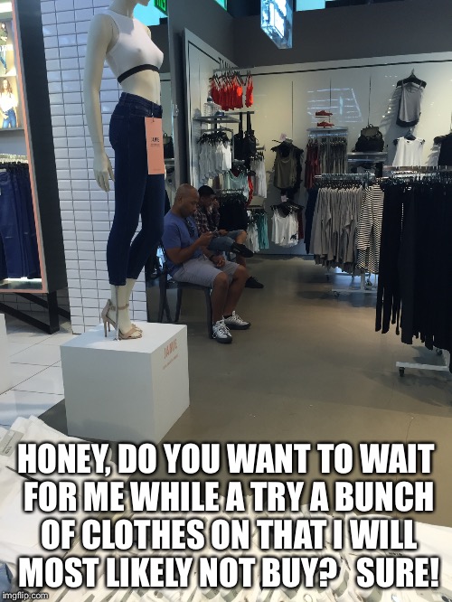 HONEY, DO YOU WANT TO WAIT FOR ME WHILE A TRY A BUNCH OF CLOTHES ON THAT I WILL MOST LIKELY NOT BUY? 

SURE! | image tagged in girls be like | made w/ Imgflip meme maker