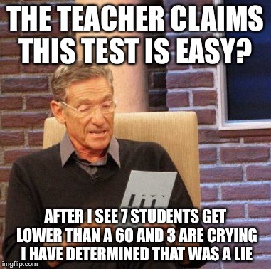 Maury Lie Detector | THE TEACHER CLAIMS THIS TEST IS EASY? AFTER I SEE 7 STUDENTS GET LOWER THAN A 60 AND 3 ARE CRYING I HAVE DETERMINED THAT WAS A LIE | image tagged in memes,maury lie detector | made w/ Imgflip meme maker