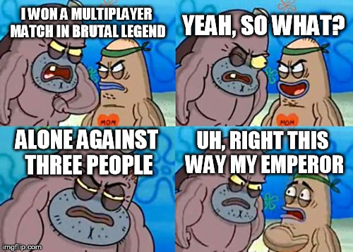 How Tough Are You | YEAH, SO WHAT? I WON A MULTIPLAYER MATCH IN BRUTAL LEGEND; ALONE AGAINST THREE PEOPLE; UH, RIGHT THIS WAY MY EMPEROR | image tagged in memes,how tough are you | made w/ Imgflip meme maker