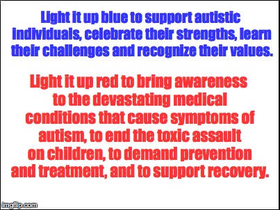 blank | Light it up blue to support autistic individuals, celebrate their strengths, learn their challenges and recognize their values. Light it up red to bring awareness to the devastating medical conditions that cause symptoms of autism, to end the toxic assault on children, to demand prevention and treatment, and to support recovery. | image tagged in blank | made w/ Imgflip meme maker