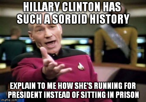 Hillary Clinton WTF?! | HILLARY CLINTON HAS SUCH A SORDID HISTORY; EXPLAIN TO ME HOW SHE'S RUNNING FOR PRESIDENT INSTEAD OF SITTING IN PRISON | image tagged in memes,picard wtf,hillary,clinton,sordid,prison | made w/ Imgflip meme maker