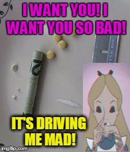 drug fun | I WANT YOU! I WANT YOU SO BAD! IT'S DRIVING ME MAD! | image tagged in drugs | made w/ Imgflip meme maker